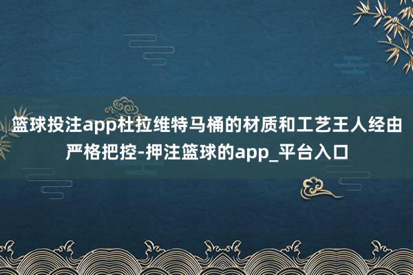 篮球投注app杜拉维特马桶的材质和工艺王人经由严格把控-押注篮球的app_平台入口