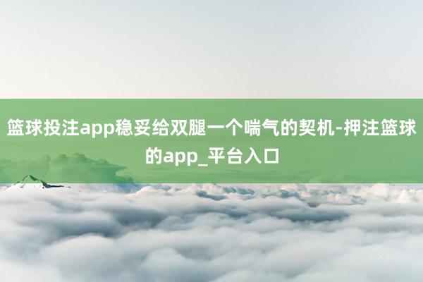 篮球投注app稳妥给双腿一个喘气的契机-押注篮球的app_平台入口