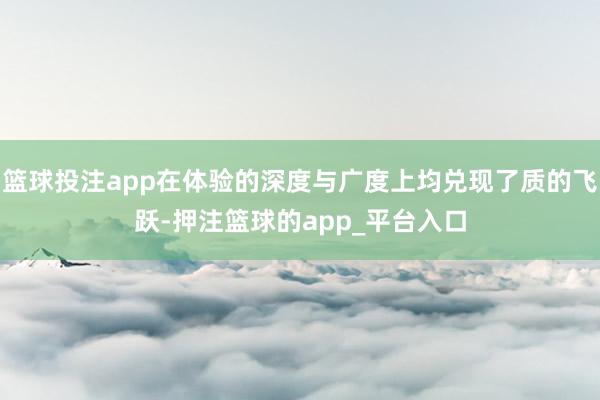 篮球投注app在体验的深度与广度上均兑现了质的飞跃-押注篮球的app_平台入口
