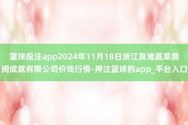 篮球投注app2024年11月18日浙江良渚蔬菜阛阓成就有限公司价钱行情-押注篮球的app_平台入口