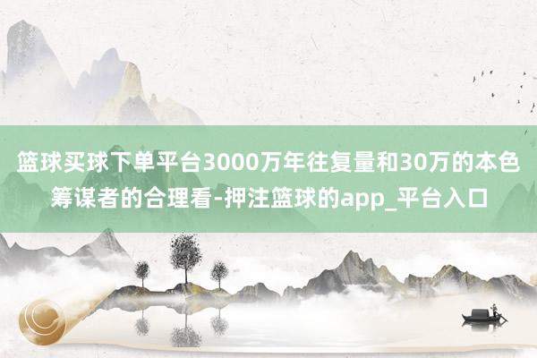 篮球买球下单平台3000万年往复量和30万的本色筹谋者的合理看-押注篮球的app_平台入口