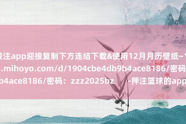 篮球投注app迎接复制下方连结下载&使用12月月历壁纸~▼下载https://minas.mihoyo.com/d/1904cbe4db9b4ace8186/密码：zzz2025bz      -押注篮球的app_平台入口