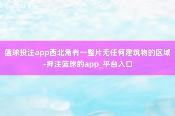 篮球投注app　　西北角有一整片无任何建筑物的区域-押注篮球的app_平台入口