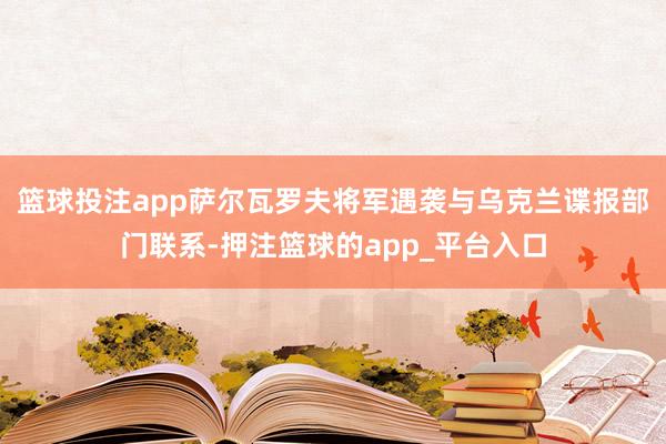 篮球投注app萨尔瓦罗夫将军遇袭与乌克兰谍报部门联系-押注篮球的app_平台入口