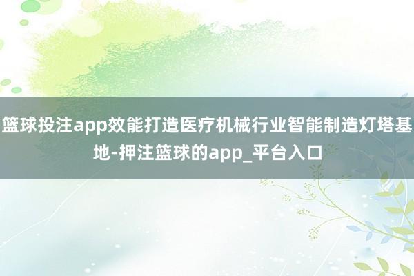 篮球投注app效能打造医疗机械行业智能制造灯塔基地-押注篮球的app_平台入口