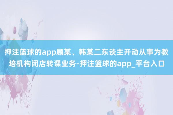 押注篮球的app顾某、韩某二东谈主开动从事为教培机构闭店转课业务-押注篮球的app_平台入口