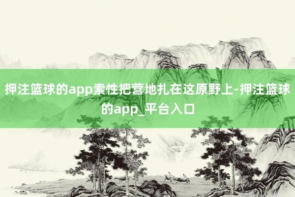 押注篮球的app索性把营地扎在这原野上-押注篮球的app_平台入口