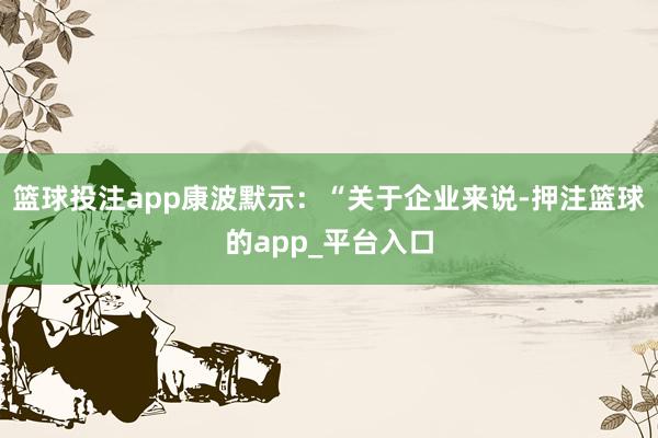 篮球投注app康波默示：“关于企业来说-押注篮球的app_平台入口