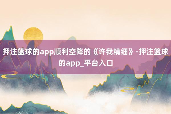 押注篮球的app顺利空降的《许我精细》-押注篮球的app_平台入口