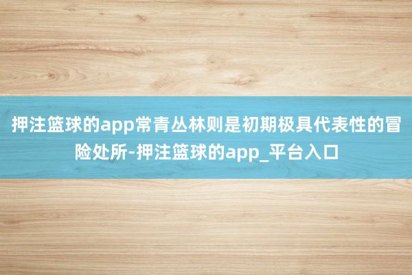 押注篮球的app常青丛林则是初期极具代表性的冒险处所-押注篮球的app_平台入口