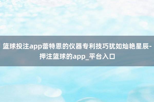 篮球投注app蕾特恩的仪器专利技巧犹如灿艳星辰-押注篮球的app_平台入口