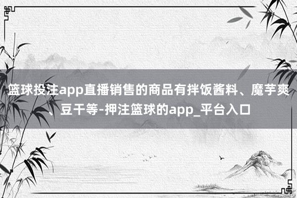 篮球投注app直播销售的商品有拌饭酱料、魔芋爽、豆干等-押注篮球的app_平台入口