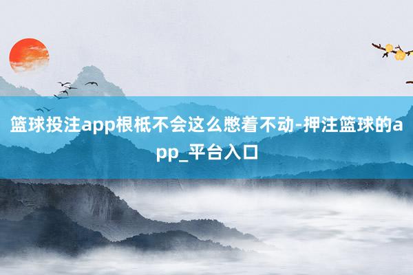 篮球投注app根柢不会这么憋着不动-押注篮球的app_平台入口