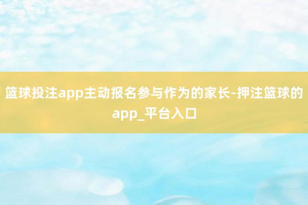 篮球投注app主动报名参与作为的家长-押注篮球的app_平台入口