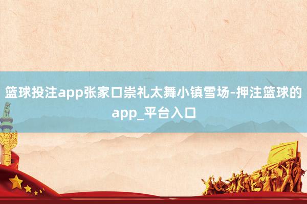 篮球投注app张家口崇礼太舞小镇雪场-押注篮球的app_平台入口