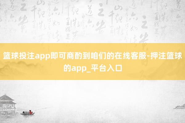 篮球投注app即可商酌到咱们的在线客服-押注篮球的app_平台入口