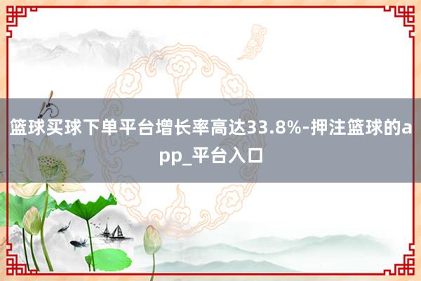 篮球买球下单平台增长率高达33.8%-押注篮球的app_平台入口