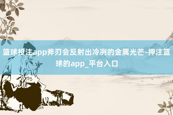 篮球投注app斧刃会反射出冷冽的金属光芒-押注篮球的app_平台入口