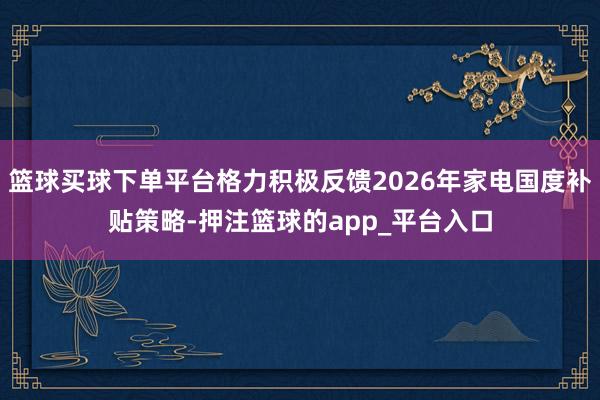 篮球买球下单平台格力积极反馈2026年家电国度补贴策略-押注篮球的app_平台入口
