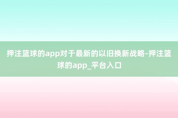 押注篮球的app 对于最新的以旧换新战略-押注篮球的app_平台入口