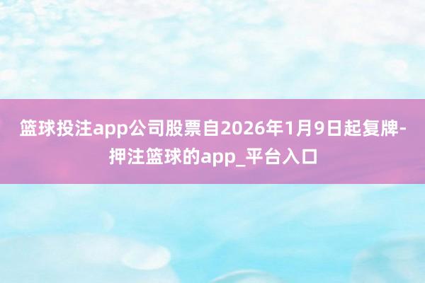 篮球投注app公司股票自2026年1月9日起复牌-押注篮球的app_平台入口