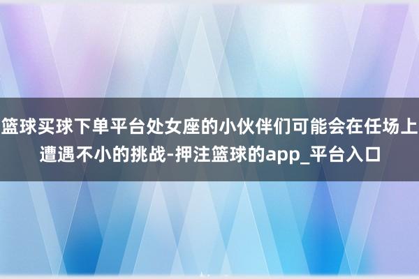 篮球买球下单平台处女座的小伙伴们可能会在任场上遭遇不小的挑战-押注篮球的app_平台入口