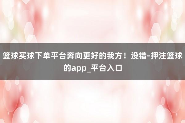 篮球买球下单平台奔向更好的我方!没错-押注篮球的app_平台入口