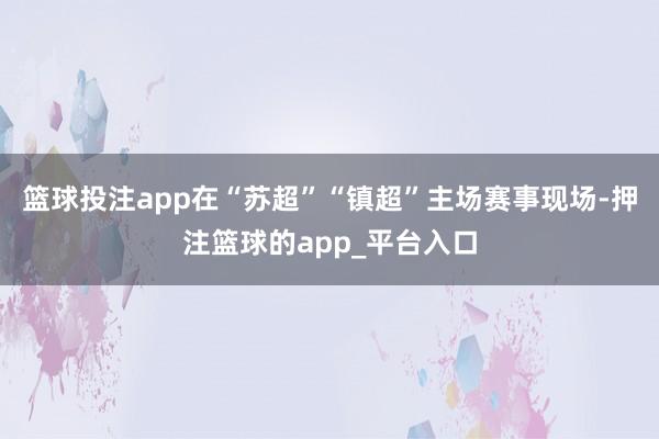 篮球投注app在“苏超”“镇超”主场赛事现场-押注篮球的app_平台入口