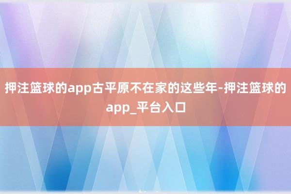 押注篮球的app古平原不在家的这些年-押注篮球的app_平台入口
