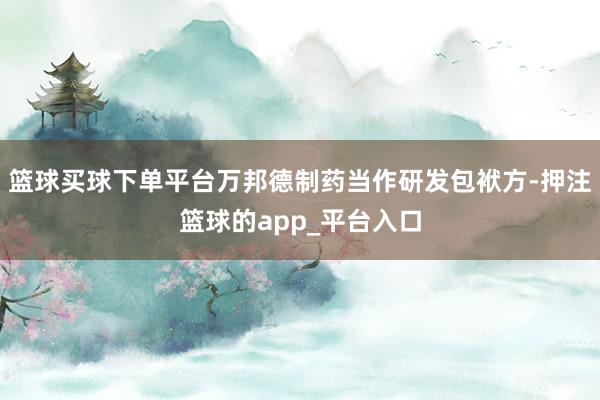 篮球买球下单平台万邦德制药当作研发包袱方-押注篮球的app_平台入口