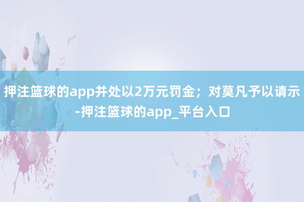 押注篮球的app并处以2万元罚金;对莫凡予以请示-押注篮球的app_平台入口