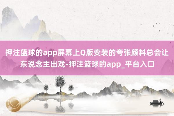 押注篮球的app屏幕上Q版变装的夸张颜料总会让东说念主出戏-押注篮球的app_平台入口