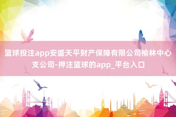 篮球投注app安盛天平财产保障有限公司榆林中心支公司-押注篮球的app_平台入口