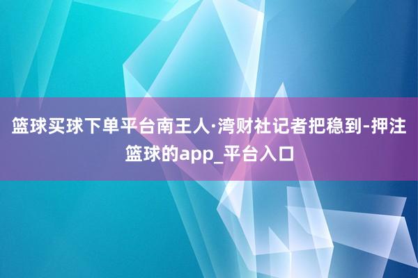 篮球买球下单平台　　南王人·湾财社记者把稳到-押注篮球的app_平台入口