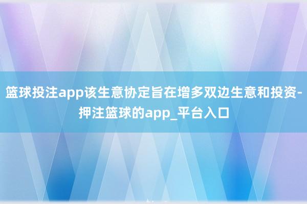 篮球投注app该生意协定旨在增多双边生意和投资-押注篮球的app_平台入口