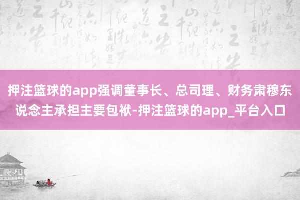 押注篮球的app强调董事长、总司理、财务肃穆东说念主承担主要包袱-押注篮球的app_平台入口