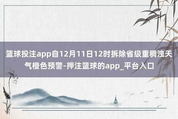 篮球投注app自12月11日12时拆除省级重稠浊天气橙色预警-押注篮球的app_平台入口