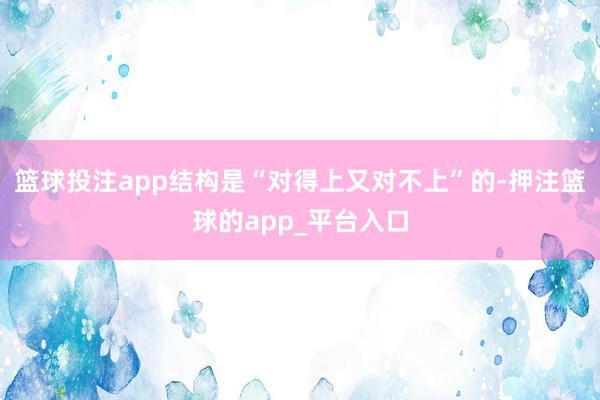 篮球投注app结构是“对得上又对不上”的-押注篮球的app_平台入口