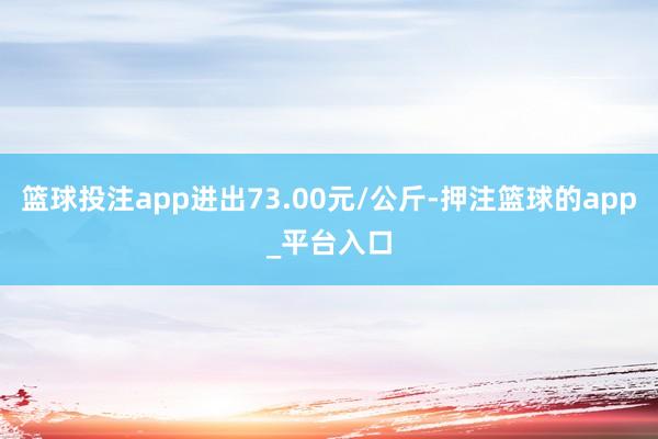 篮球投注app进出73.00元/公斤-押注篮球的app_平台入口
