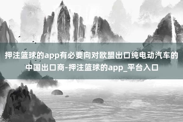 押注篮球的app有必要向对欧盟出口纯电动汽车的中国出口商-押注篮球的app_平台入口