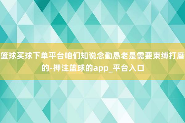 篮球买球下单平台咱们知说念勤恳老是需要束缚打磨的-押注篮球的app_平台入口