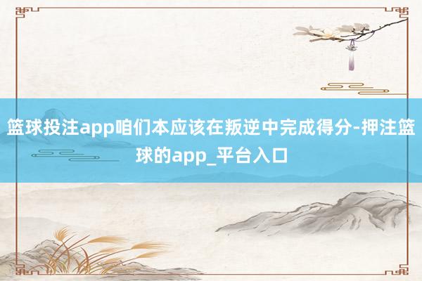 篮球投注app咱们本应该在叛逆中完成得分-押注篮球的app_平台入口