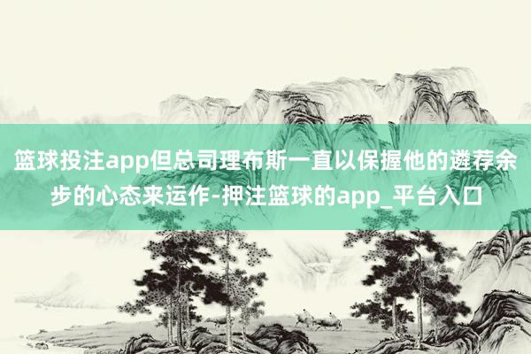 篮球投注app但总司理布斯一直以保握他的遴荐余步的心态来运作-押注篮球的app_平台入口