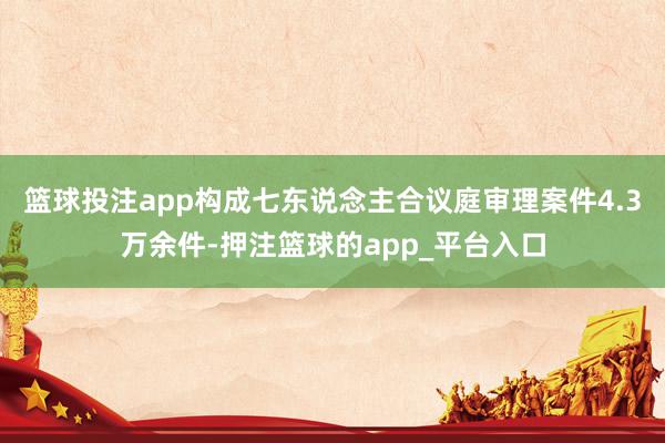篮球投注app构成七东说念主合议庭审理案件4.3万余件-押注篮球的app_平台入口