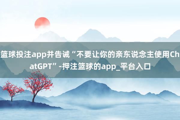 篮球投注app并告诫“不要让你的亲东说念主使用ChatGPT”-押注篮球的app_平台入口
