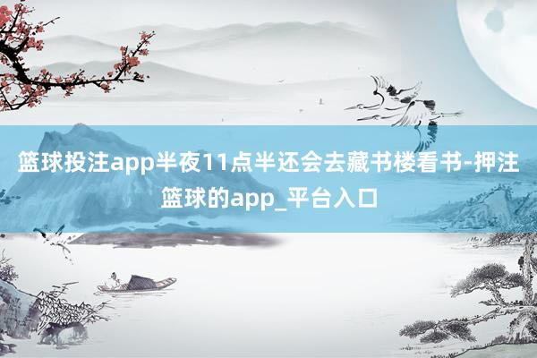 篮球投注app半夜11点半还会去藏书楼看书-押注篮球的app_平台入口