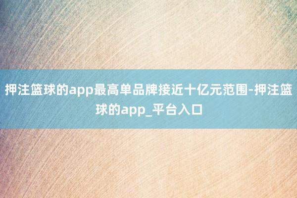押注篮球的app最高单品牌接近十亿元范围-押注篮球的app_平台入口
