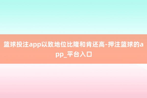 篮球投注app以致地位比隆和肯还高-押注篮球的app_平台入口