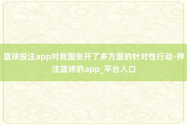 篮球投注app对我国张开了多方面的针对性行动-押注篮球的app_平台入口