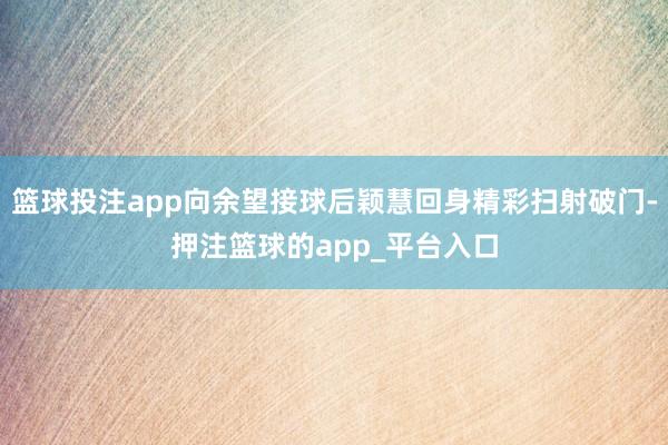 篮球投注app向余望接球后颖慧回身精彩扫射破门-押注篮球的app_平台入口